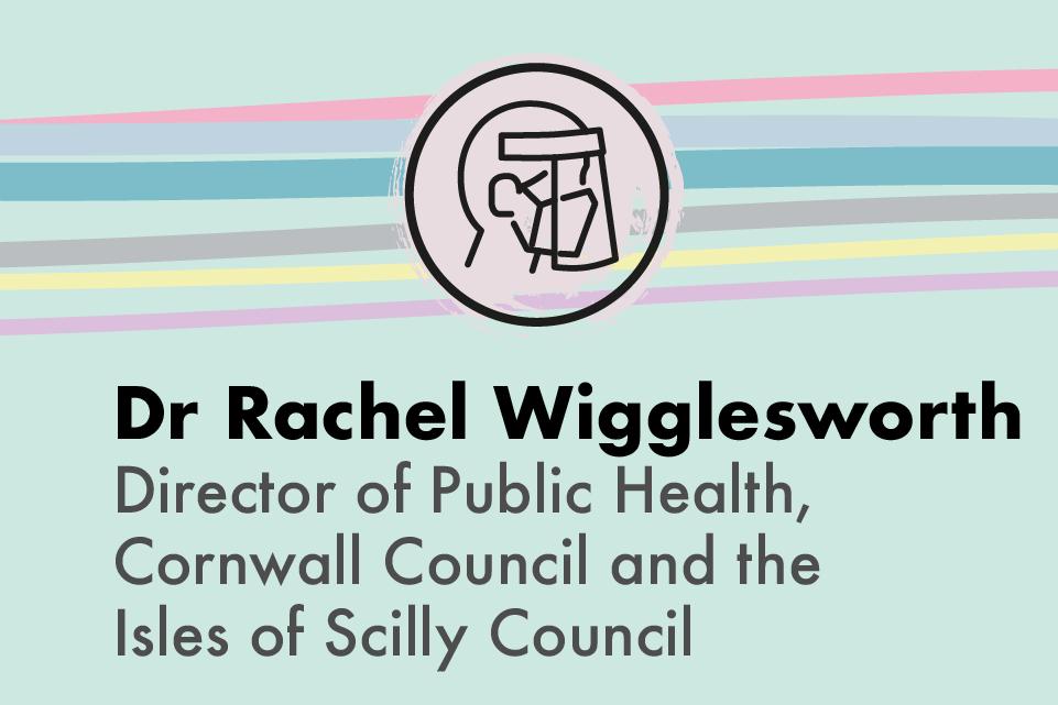 Dr Rachel Wigglesworth Director of Public Health, Cornwall Council and the Isle of Scilly Council