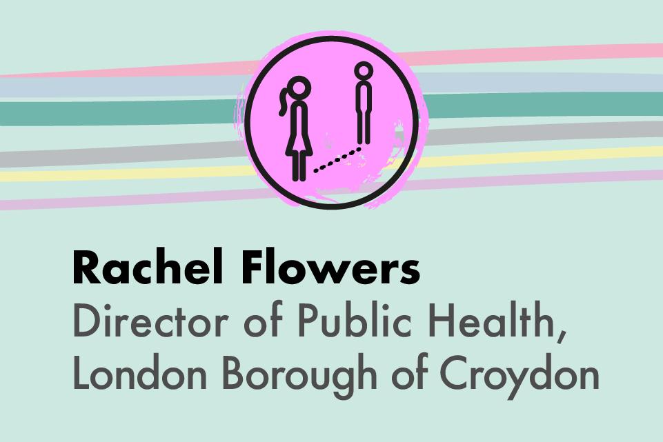 Decorative image with text: Rachel Flowers, Director of Public Health, London Borough of Croydon